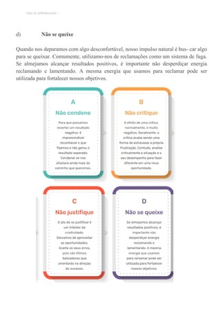 TEMA DE APRENDIZAGEM 1
d) Não se queixe
Quando nos deparamos com algo desconfortável, nosso impulso natural é bus- car algo
para se queixar. Comumente, utilizamo-nos de reclamações como um sistema de fuga.
Se almejamos alcançar resultados positivos, é importante não desperdiçar energia
reclamando e lamentando. A mesma energia que usamos para reclamar pode ser
utilizada para fortalecer nossos objetivos.
 