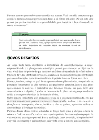 UNICESUMAR
Pare um pouco e pense sobre como tem sido sua postura. Você tem sido uma pessoa que
assume a responsabilidade por seus resultados e se coloca em ação? Ou tem sido uma
pessoa que prefere transferir a responsabilidade para terceiros e fica observando as
coisas acontecerem?
EM FOCO
Neste vídeo, abordaremos a autorresponsabilidade para a construção do pro-
jeto de vida. Assista ao vídeo, agregue conhecimento e inspire-se! Recursos
de mídia disponíveis no conteúdo digital do ambiente virtual de
aprendizagem.
NOVOS DESAFIOS
Ao longo deste tema, abordamos a importância do autoconhecimento, a autor-
responsabilidade e o planejamento estratégico pessoal para alcançar os objetivos de
vida. Você deve ter percebido que buscamos enfatizar a importância de refletir sobre a
trajetória de vida e identificar os valores, as crenças e os ensinamentos que contribuíram
para nossa formação, permitindo visualizar a trajetória futura de forma mais clara.
Destaco, também, a etapa na qual foram apresentados os pilares da vida, os quais são os
principais fundamentos da vida humana e que precisamos gerenciar. Junto a cada pilar,
apresentamos os critérios e parâmetros que devemos conside- rar para fazer uma
autoavaliação, e o objetivo é ajudar na estruturação de plano estratégico pessoal mais
sólido e alcançar os objetivos de forma mais efetiva.
Outro aspecto importante que abordamos refere-se à autorresponsabilidade, em que
devemos assumir uma postura responsável frente à vida, analisar criti- camente a
situação e o desempenho, não se justificar e não se queixar, aproveitar melhor as
oportunidades e fortalecer os objetivos.
Partindo dessas ideias centrais estudadas ao longo deste tema, é chegada a hora de
colocar a “mão na massa” e realizar uma etapa importante da cons- trução do projeto de
vida ou plano estratégico pessoal. Para a realização desse exercício, é imprescindível
que você se concentre e, acima de tudo, seja verda- deiro e honesto consigo mesmo.
 