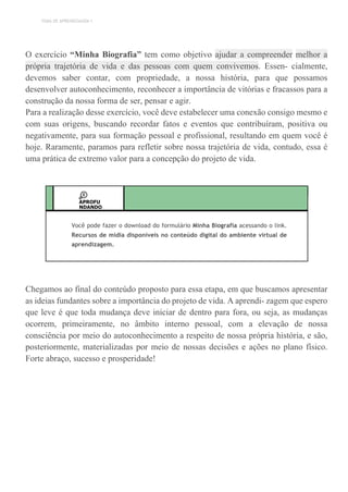 TEMA DE APRENDIZAGEM 1
O exercício “Minha Biografia” tem como objetivo ajudar a compreender melhor a
própria trajetória de vida e das pessoas com quem convivemos. Essen- cialmente,
devemos saber contar, com propriedade, a nossa história, para que possamos
desenvolver autoconhecimento, reconhecer a importância de vitórias e fracassos para a
construção da nossa forma de ser, pensar e agir.
Para a realização desse exercício, você deve estabelecer uma conexão consigo mesmo e
com suas origens, buscando recordar fatos e eventos que contribuíram, positiva ou
negativamente, para sua formação pessoal e profissional, resultando em quem você é
hoje. Raramente, paramos para refletir sobre nossa trajetória de vida, contudo, essa é
uma prática de extremo valor para a concepção do projeto de vida.
APROFU
NDANDO
Você pode fazer o download do formulário Minha Biografia acessando o link.
Recursos de mídia disponíveis no conteúdo digital do ambiente virtual de
aprendizagem.
Chegamos ao final do conteúdo proposto para essa etapa, em que buscamos apresentar
as ideias fundantes sobre a importância do projeto de vida. A aprendi- zagem que espero
que leve é que toda mudança deve iniciar de dentro para fora, ou seja, as mudanças
ocorrem, primeiramente, no âmbito interno pessoal, com a elevação de nossa
consciência por meio do autoconhecimento a respeito de nossa própria história, e são,
posteriormente, materializadas por meio de nossas decisões e ações no plano físico.
Forte abraço, sucesso e prosperidade!
 