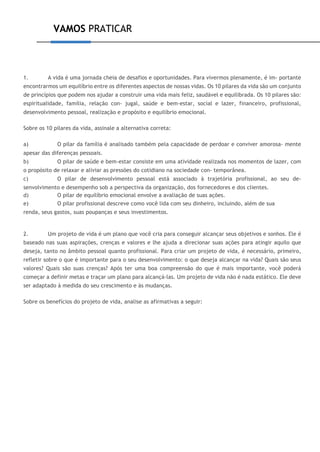 VAMOS PRATICAR
1. A vida é uma jornada cheia de desafios e oportunidades. Para vivermos plenamente, é im- portante
encontrarmos um equilíbrio entre os diferentes aspectos de nossas vidas. Os 10 pilares da vida são um conjunto
de princípios que podem nos ajudar a construir uma vida mais feliz, saudável e equilibrada. Os 10 pilares são:
espiritualidade, família, relação con- jugal, saúde e bem-estar, social e lazer, financeiro, profissional,
desenvolvimento pessoal, realização e propósito e equilíbrio emocional.
Sobre os 10 pilares da vida, assinale a alternativa correta:
a) O pilar da família é analisado também pela capacidade de perdoar e conviver amorosa- mente
apesar das diferenças pessoais.
b) O pilar de saúde e bem-estar consiste em uma atividade realizada nos momentos de lazer, com
o propósito de relaxar e aliviar as pressões do cotidiano na sociedade con- temporânea.
c) O pilar de desenvolvimento pessoal está associado à trajetória profissional, ao seu de-
senvolvimento e desempenho sob a perspectiva da organização, dos fornecedores e dos clientes.
d) O pilar de equilíbrio emocional envolve a avaliação de suas ações.
e) O pilar profissional descreve como você lida com seu dinheiro, incluindo, além de sua
renda, seus gastos, suas poupanças e seus investimentos.
2. Um projeto de vida é um plano que você cria para conseguir alcançar seus objetivos e sonhos. Ele é
baseado nas suas aspirações, crenças e valores e lhe ajuda a direcionar suas ações para atingir aquilo que
deseja, tanto no âmbito pessoal quanto profissional. Para criar um projeto de vida, é necessário, primeiro,
refletir sobre o que é importante para o seu desenvolvimento: o que deseja alcançar na vida? Quais são seus
valores? Quais são suas crenças? Após ter uma boa compreensão do que é mais importante, você poderá
começar a definir metas e traçar um plano para alcançá-las. Um projeto de vida não é nada estático. Ele deve
ser adaptado à medida do seu crescimento e às mudanças.
Sobre os benefícios do projeto de vida, analise as afirmativas a seguir:
 