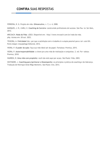 CONFIRA SUAS RESPOSTAS
FERREIRA, R. G. Projeto de vida. GVexecutivo, v. 7, n. 4, 2008.
MARQUES, J. R.; CARLI, E. Coaching de Carreira: construindo profissionais de sucesso. São Pau- lo: Ser Mais,
2012.
MRCOACH. Roda da Vida. c2023. Disponível em: http://www.mrcoach.com.br/roda-da-vida.
php. Acesso em: 20 out. 2023.
TEIXEIRA, A. Felicidade S.A.: por que a satisfação com o trabalho é a utopia possível para o sé- culo XXI.
Porto Alegre: Arquipélago Editorial, 2012.
VIEIRA, P. O poder da ação: faça sua vida ideal sair do papel. Fortaleza: Premius, 2015.
VIEIRA, P. Autorresponsabilidade: a chave pra uma vida de realização e conquistas. 2. ed. For- taleza:
Premius, 2018.
WARREN, R. Uma vida com propósito: você não está aqui por acaso. São Paulo: Vida, 2003.
WHITMORE, J. Coaching para Aprimorar o Desempenho: os princípios e prática do coaching e da liderança.
Tradução de Henrique Amat Rêgo Monteiro. São Paulo: Clio, 2013.
 