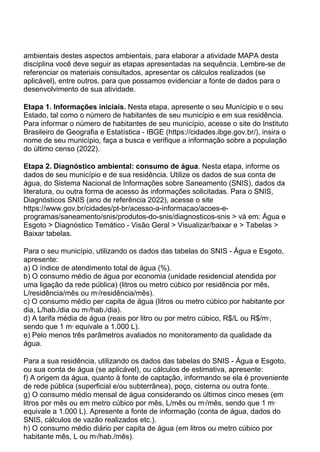 ambientais destes aspectos ambientais, para elaborar a atividade MAPA desta
disciplina você deve seguir as etapas apresentadas na sequência. Lembre-se de
referenciar os materiais consultados, apresentar os cálculos realizados (se
aplicável), entre outros, para que possamos evidenciar a fonte de dados para o
desenvolvimento de sua atividade.
Etapa 1. Informações iniciais. Nesta etapa, apresente o seu Munícipio e o seu
Estado, tal como o número de habitantes de seu município e em sua residência.
Para informar o número de habitantes de seu município, acesse o site do Instituto
Brasileiro de Geografia e Estatística - IBGE (https://cidades.ibge.gov.br/), insira o
nome de seu município, faça a busca e verifique a informação sobre a população
do último censo (2022).
Etapa 2. Diagnóstico ambiental: consumo de água. Nesta etapa, informe os
dados de seu município e de sua residência. Utilize os dados de sua conta de
água, do Sistema Nacional de Informações sobre Saneamento (SNIS), dados da
literatura, ou outra forma de acesso às informações solicitadas. Para o SNIS,
Diagnósticos SNIS (ano de referência 2022), acesse o site
https://www.gov.br/cidades/pt-br/acesso-a-informacao/acoes-e-
programas/saneamento/snis/produtos-do-snis/diagnosticos-snis > vá em: Água e
Esgoto > Diagnóstico Temático - Visão Geral > Visualizar/baixar e > Tabelas >
Baixar tabelas.
Para o seu município, utilizando os dados das tabelas do SNIS - Água e Esgoto,
apresente:
a) O índice de atendimento total de água (%).
b) O consumo médio de água por economia (unidade residencial atendida por
uma ligação da rede pública) (litros ou metro cúbico por residência por mês,
L/residência/mês ou m3
/residência/mês).
c) O consumo médio per capita de água (litros ou metro cúbico por habitante por
dia, L/hab./dia ou m3
/hab./dia).
d) A tarifa média de água (reais por litro ou por metro cúbico, R$/L ou R$/m3
,
sendo que 1 m3
equivale a 1.000 L).
e) Pelo menos três parâmetros avaliados no monitoramento da qualidade da
água.
Para a sua residência, utilizando os dados das tabelas do SNIS - Água e Esgoto,
ou sua conta de água (se aplicável), ou cálculos de estimativa, apresente:
f) A origem da água, quanto à fonte de captação, informando se ela é proveniente
de rede pública (superficial e/ou subterrânea), poço, cisterna ou outra fonte.
g) O consumo médio mensal de água considerando os últimos cinco meses (em
litros por mês ou em metro cúbico por mês, L/mês ou m3
/mês, sendo que 1 m3
equivale a 1.000 L). Apresente a fonte de informação (conta de água, dados do
SNIS, cálculos de vazão realizados etc.).
h) O consumo médio diário per capita de água (em litros ou metro cúbico por
habitante mês, L ou m3
/hab./mês).
 