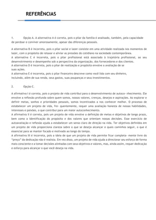 REFERÊNCIAS
1. Opção A. A alternativa A é correta, pois o pilar da família é analisado, também, pela capacidade
de perdoar e conviver amorosamente, apesar das diferenças pessoais.
A alternativa B é incorreta, pois o pilar social e lazer consiste em uma atividade realizada nos momentos de
lazer, com o propósito de relaxar e aliviar as pressões do cotidiano na sociedade contemporânea.
A alternativa C é incorreta, pois o pilar profissional está associado à trajetória profissional, ao seu
desenvolvimento e desempenho sob a perspectiva da organização, dos fornecedores e dos clientes.
A alternativa D é incorreta, pois o pilar de realização e propósito envolve a avaliação de se
suas ações.
A alternativa E é incorreta, pois o pilar financeiro descreve como você lida com seu dinheiro,
incluindo, além de sua renda, seus gastos, suas poupanças e seus investimentos.
2. Opção C.
A afirmativa I é correta, pois o projeto de vida contribui para o desenvolvimento de autoco- nhecimento. Ele
envolve a reflexão profunda sobre quem somos, nossos valores, crenças, desejos e aspirações. Ao explorar e
definir metas, sonhos e prioridades pessoais, somos incentivados a nos conhecer melhor. O processo de
estabelecer um projeto de vida, fre- quentemente, requer uma avaliação honesta de nossas habilidades,
interesses e paixões, o que contribui para um maior autoconhecimento.
A afirmativa II é correta, pois um projeto de vida envolve a definição de metas e objetivos de longo prazo,
bem como a identificação do propósito e dos valores que orientam nossas decisões. Esse exercício de
autoavaliação e reflexão ajuda a estabelecer um senso claro de direção na vida. Ter objetivos definidos em
um projeto de vida proporciona clareza sobre o que se deseja alcançar e quais caminhos seguir, o que é
essencial para se manter focado e motivado ao longo do tempo.
A afirmativa III é incorreta, pois a ideia de que um projeto de vida permite ficar completa- mente livre do
“preço” da dedicação não é realista. Em vez disso, um projeto de vida ajuda a direcionar seu esforço de forma
mais consciente e a tomar decisões alinhadas com seus objetivos e valores, mas, ainda assim, requer dedicação
e esforço para alcançar o que você deseja na vida.
 