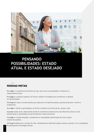 T EMA DE APRENDIZA GEM 2
MINHAS METAS
Reconhecer a importância da história de vida, bem como os aprendizados e influência no
comportamento atual.
Ressignificar a própria trajetória, de forma a elaborar estratégias para transformar os desafios
em oportunidades.
Refletir sobre fatos e acontecimentos que impactam na trajetória pessoal, gerando autoconhe- cimento e
autodomínio.
Reconhecer vitórias e aprendizados, de forma a fortalecer sua forma de ser, pensar e agir.
Mapear o estado atual, despertando estado de consciência elevado acerca dos diferentes pilares da vida,
identificando as necessidades de aprimoramento e desenvolvimento.
Estabelecer o estado desejado, considerando as necessidades identificadas de forma a gerar
clareza de propósito.
Definir prioridades para o projeto de vida, considerando as diferentes etapas e pilares, permitin- do a consolidação
do planejamento estratégico pessoal.
PENSANDO
POSSIBILIDADES: ESTADO
ATUAL E ESTADO DESEJADO
1
8
 