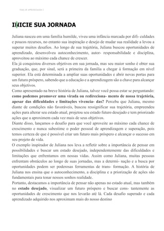 TEMA DE APRENDIZAGEM 2
INICIE SUA JORNADA
Juliana nasceu em uma família humilde, viveu uma infância marcada por difi- culdades
e poucos recursos, no entanto sua inspiração e desejo de mudar sua realidade a levou a
superar muitos desafios. Ao longo de sua trajetória, Juliana buscou oportunidades de
aprendizado, desenvolveu autoconhecimento, autor- responsabilidade e disciplina,
aproveitou ao máximo cada chance de crescer.
Ela já conquistou diversos objetivos em sua jornada, mas seu maior sonho é obter sua
graduação, que, por sinal, será a primeira da família a chegar à formação em nível
superior. Ela está determinada a ampliar suas oportunidades e abrir novas portas para
um futuro próspero, sabendo que a educação e a aprendizagem são a chave para alcançar
seus objetivos.
Como apresentado na breve história de Juliana, talvez você possa estar se perguntando:
como podemos promover uma virada ou redireciona- mento de nossa trajetória,
apesar das dificuldades e limitações vivencia- das? Perceba que Juliana, mesmo
diante de condições não favoráveis, buscou ressignificar sua trajetória, empreendeu
ações para alterar seu estado atual, projetou seu estado futuro desejado e tem priorizado
ações que a aproximem cada vez mais de seus objetivos.
Diante disso, lançamos o desafio para que você aproveite ao máximo cada chance de
crescimento e nunca subestime o poder pessoal de aprendizagem e superação, pois
temos certeza de que é possível criar um futuro mais próspero e alcançar o sucesso em
seu projeto de vida.
O exemplo inspirador de Juliana nos leva a refletir sobre a importância de pensar em
possibilidades e buscar um estado desejado, independentemente das dificuldades e
limitações que enfrentamos em nossas vidas. Assim como Juliana, muitas pessoas
enfrentam obstáculos ao longo de suas jornadas, mas a determi- nação e a busca por
oportunidades podem ser poderosas ferramentas de trans- formação. A história de
Juliana nos ensina que o autoconhecimento, a disciplina e a priorização de ações são
fundamentais para tonar nossos sonhos realidade.
Portanto, destacamos a importância de pensar não apenas no estado atual, mas também
no estado desejado, visualizar um futuro próspero e buscar cons- tantemente as
oportunidades de crescimento que nos levarão até lá. Cada desafio superado e cada
aprendizado adquirido nos aproximam mais do nosso destino
 