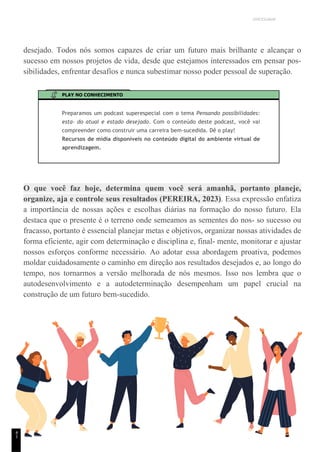 UNICESUMAR
desejado. Todos nós somos capazes de criar um futuro mais brilhante e alcançar o
sucesso em nossos projetos de vida, desde que estejamos interessados em pensar pos-
sibilidades, enfrentar desafios e nunca subestimar nosso poder pessoal de superação.
PLAY NO CONHECIMENTO
Preparamos um podcast superespecial com o tema Pensando possibilidades:
esta- do atual e estado desejado. Com o conteúdo deste podcast, você vai
compreender como construir uma carreira bem-sucedida. Dê o play!
Recursos de mídia disponíveis no conteúdo digital do ambiente virtual de
aprendizagem.
O que você faz hoje, determina quem você será amanhã, portanto planeje,
organize, aja e controle seus resultados (PEREIRA, 2023). Essa expressão enfatiza
a importância de nossas ações e escolhas diárias na formação do nosso futuro. Ela
destaca que o presente é o terreno onde semeamos as sementes do nos- so sucesso ou
fracasso, portanto é essencial planejar metas e objetivos, organizar nossas atividades de
forma eficiente, agir com determinação e disciplina e, final- mente, monitorar e ajustar
nossos esforços conforme necessário. Ao adotar essa abordagem proativa, podemos
moldar cuidadosamente o caminho em direção aos resultados desejados e, ao longo do
tempo, nos tornarmos a versão melhorada de nós mesmos. Isso nos lembra que o
autodesenvolvimento e a autodeterminação desempenham um papel crucial na
construção de um futuro bem-sucedido.
4
1
 