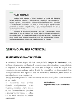 TEMA DE APRENDIZAGEM 2
DESENVOLVA SEU POTENCIAL
RESSIGNIFICANDO A TRAJETÓRIA
A construção de um projeto de vida é um processo complexo e desafiador, mas,
também, extremamente gratificante. É um processo de autoconhecimen- to, de definição
de objetivos e de planejamento de ações para alcançá-los. Uma das etapas mais
importantes da construção do projeto de vida é a ressignifica- ção de nossa trajetória.
Isso significa olhar para o passado com um olhar crítico e reflexivo, identificando os
aprendizados, os erros e os acertos.
Ressignificar a trajetória não é uma tarefa fácil, mas é essencial para o desenvolvimento
de um estado
de consciência mais elevado.
Quando ressignificamos nossa
trajetória, passamos a ver o mundo
de uma for- ma diferente, passamos
a entender melhor nossas es- colhas
e a ter mais confiança em nossas
capacidades.
Ressignificar a
trajetória não é uma tarefa fácil
VAMOS RECORDAR?
Até aqui, vimos, por meio da história inspiradora de Juliana, que, diante de
desafios e recursos limitados, é possível buscar a superação e a transformação.
Perceba o quanto a busca constante por oportunidades e aprendizado, o cultivo do
autoconhecimento, a disciplina e a visão do estado desejado impactam nossa
percepção de mundo e comportamento, o que, consequentemente, nos leva a
resultados extraordinários.
Juliana nos faz pensar na diferença que a educação e a aprendizagem podem
proporcionar na vida de todos nós. Sua história ainda nos ensina a não subestimar
nosso poder pessoal de superação e a importância de agir de maneira alinhada com
nossos sonhos. Assim, podemos construir um futuro mais próspero e bem- sucedido,
independentemente das adversidades que encontrarmos no caminho.
 