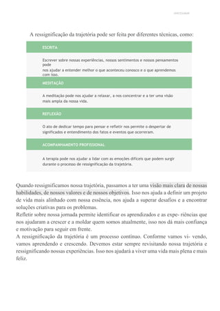 UNICESUMAR
A ressignificação da trajetória pode ser feita por diferentes técnicas, como:
ESCRITA
Escrever sobre nossas experiências, nossos sentimentos e nossos pensamentos
pode
nos ajudar a entender melhor o que aconteceu conosco e o que aprendemos
com isso.
MEDITAÇÃO
A meditação pode nos ajudar a relaxar, a nos concentrar e a ter uma visão
mais ampla da nossa vida.
REFLEXÃO
O ato de dedicar tempo para pensar e refletir nos permite o despertar de
significados e entendimento dos fatos e eventos que ocorreram.
ACOMPANHAMENTO PROFISSIONAL
A terapia pode nos ajudar a lidar com as emoções difíceis que podem surgir
durante o processo de ressignificação da trajetória.
Quando ressignificamos nossa trajetória, passamos a ter uma visão mais clara de nossas
habilidades, de nossos valores e de nossos objetivos. Isso nos ajuda a definir um projeto
de vida mais alinhado com nossa essência, nos ajuda a superar desafios e a encontrar
soluções criativas para os problemas.
Refletir sobre nossa jornada permite identificar os aprendizados e as expe- riências que
nos ajudaram a crescer e a moldar quem somos atualmente, isso nos dá mais confiança
e motivação para seguir em frente.
A ressignificação da trajetória é um processo contínuo. Conforme vamos vi- vendo,
vamos aprendendo e crescendo. Devemos estar sempre revisitando nossa trajetória e
ressignificando nossas experiências. Isso nos ajudará a viver uma vida mais plena e mais
feliz.
 