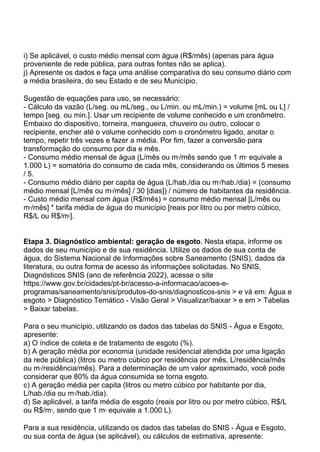 i) Se aplicável, o custo médio mensal com água (R$/mês) (apenas para água
proveniente de rede pública, para outras fontes não se aplica).
j) Apresente os dados e faça uma análise comparativa do seu consumo diário com
a média brasileira, do seu Estado e de seu Município.
Sugestão de equações para uso, se necessário:
- Cálculo da vazão (L/seg. ou mL/seg., ou L/min. ou mL/min.) = volume [mL ou L] /
tempo [seg. ou min.]. Usar um recipiente de volume conhecido e um cronômetro.
Embaixo do dispositivo, torneira, mangueira, chuveiro ou outro, colocar o
recipiente, encher até o volume conhecido com o cronômetro ligado, anotar o
tempo, repetir três vezes e fazer a média. Por fim, fazer a conversão para
transformação do consumo por dia e mês.
- Consumo médio mensal de água (L/mês ou m3
/mês sendo que 1 m3
equivale a
1.000 L) = somatória do consumo de cada mês, considerando os últimos 5 meses
/ 5.
- Consumo médio diário per capita de água (L/hab./dia ou m3
/hab./dia) = (consumo
médio mensal [L/mês ou m3
/mês] / 30 [dias]) / número de habitantes da residência.
- Custo médio mensal com água (R$/mês) = consumo médio mensal [L/mês ou
m3
/mês] * tarifa média de água do município [reais por litro ou por metro cúbico,
R$/L ou R$/m3
].
Etapa 3. Diagnóstico ambiental: geração de esgoto. Nesta etapa, informe os
dados de seu município e de sua residência. Utilize os dados de sua conta de
água, do Sistema Nacional de Informações sobre Saneamento (SNIS), dados da
literatura, ou outra forma de acesso às informações solicitadas. No SNIS,
Diagnósticos SNIS (ano de referência 2022), acesse o site
https://www.gov.br/cidades/pt-br/acesso-a-informacao/acoes-e-
programas/saneamento/snis/produtos-do-snis/diagnosticos-snis > e vá em: Água e
esgoto > Diagnóstico Temático - Visão Geral > Visualizar/baixar > e em > Tabelas
> Baixar tabelas.
Para o seu município, utilizando os dados das tabelas do SNIS - Água e Esgoto,
apresente:
a) O índice de coleta e de tratamento de esgoto (%).
b) A geração média por economia (unidade residencial atendida por uma ligação
da rede pública) (litros ou metro cúbico por residência por mês, L/residência/mês
ou m3
/residência/mês). Para a determinação de um valor aproximado, você pode
considerar que 80% da água consumida se torna esgoto.
c) A geração média per capita (litros ou metro cúbico por habitante por dia,
L/hab./dia ou m3
/hab./dia).
d) Se aplicável, a tarifa média de esgoto (reais por litro ou por metro cúbico, R$/L
ou R$/m3
, sendo que 1 m3
equivale a 1.000 L).
Para a sua residência, utilizando os dados das tabelas do SNIS - Água e Esgoto,
ou sua conta de água (se aplicável), ou cálculos de estimativa, apresente:
 