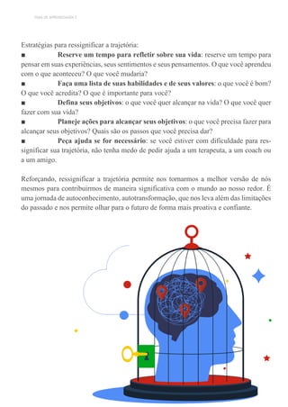 TEMA DE APRENDIZAGEM 2
Estratégias para ressignificar a trajetória:
■ Reserve um tempo para refletir sobre sua vida: reserve um tempo para
pensar em suas experiências, seus sentimentos e seus pensamentos. O que você aprendeu
com o que aconteceu? O que você mudaria?
■ Faça uma lista de suas habilidades e de seus valores: o que você é bom?
O que você acredita? O que é importante para você?
■ Defina seus objetivos: o que você quer alcançar na vida? O que você quer
fazer com sua vida?
■ Planeje ações para alcançar seus objetivos: o que você precisa fazer para
alcançar seus objetivos? Quais são os passos que você precisa dar?
■ Peça ajuda se for necessário: se você estiver com dificuldade para res-
significar sua trajetória, não tenha medo de pedir ajuda a um terapeuta, a um coach ou
a um amigo.
Reforçando, ressignificar a trajetória permite nos tornarmos a melhor versão de nós
mesmos para contribuirmos de maneira significativa com o mundo ao nosso redor. É
uma jornada de autoconhecimento, autotransformação, que nos leva além das limitações
do passado e nos permite olhar para o futuro de forma mais proativa e confiante.
 