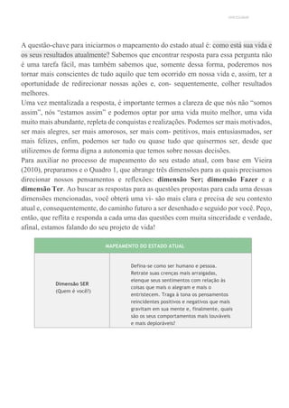 UNICESUMAR
A questão-chave para iniciarmos o mapeamento do estado atual é: como está sua vida e
os seus resultados atualmente? Sabemos que encontrar resposta para essa pergunta não
é uma tarefa fácil, mas também sabemos que, somente dessa forma, poderemos nos
tornar mais conscientes de tudo aquilo que tem ocorrido em nossa vida e, assim, ter a
oportunidade de redirecionar nossas ações e, con- sequentemente, colher resultados
melhores.
Uma vez mentalizada a resposta, é importante termos a clareza de que nós não “somos
assim”, nós “estamos assim” e podemos optar por uma vida muito melhor, uma vida
muito mais abundante, repleta de conquistas e realizações. Podemos ser mais motivados,
ser mais alegres, ser mais amorosos, ser mais com- petitivos, mais entusiasmados, ser
mais felizes, enfim, podemos ser tudo ou quase tudo que quisermos ser, desde que
utilizemos de forma digna a autonomia que temos sobre nossas decisões.
Para auxiliar no processo de mapeamento do seu estado atual, com base em Vieira
(2010), preparamos e o Quadro 1, que abrange três dimensões para as quais precisamos
direcionar nossos pensamentos e reflexões: dimensão Ser; dimensão Fazer e a
dimensão Ter. Ao buscar as respostas para as questões propostas para cada uma dessas
dimensões mencionadas, você obterá uma vi- são mais clara e precisa de seu contexto
atual e, consequentemente, do caminho futuro a ser desenhado e seguido por você. Peço,
então, que reflita e responda a cada uma das questões com muita sinceridade e verdade,
afinal, estamos falando do seu projeto de vida!
MAPEAMENTO DO ESTADO ATUAL
Dimensão SER
(Quem é você?)
Defina-se como ser humano e pessoa.
Retrate suas crenças mais arraigadas,
elenque seus sentimentos com relação às
coisas que mais o alegram e mais o
entristecem. Traga à tona os pensamentos
reincidentes positivos e negativos que mais
gravitam em sua mente e, finalmente, quais
são os seus comportamentos mais louváveis
e mais deploráveis?
 