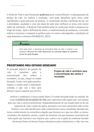 TEMA DE APRENDIZAGEM 2
A Roda da Vida é uma ferramenta poderosa para a autorreflexão e o planejamento do
projeto de vida. Ao realizar a avaliação, você pode identificar quais áreas estão
equilibradas e quais precisam de atenção. A visualização facilita a definição de me- tas
e prioridades, ajudando a criar um plano de ação para melhorar as áreas com menor
índice de satisfação. A Roda da Vida também pode ser usada para medir o progresso ao
longo do tempo. Após a definição de metas e a implementação de mudanças, você pode
refazer o exercício e comparar os gráficos para ver como o desempenho e satisfação em
cada dimensão evoluíram (MARQUES, 2023).
EU INDICO
Você pode fazer o download do formulário Roda da Vida e realizar a sua
avaliação. Recursos de mídia disponíveis no conteúdo digital do ambiente
virtual de aprendizagem.
PROJETANDO MEU ESTADO DESEJADO
O principal objetivo do projeto de
vida é contribuir para a
concretização dos sonhos e
resultados, ou seja, chegar ao estado
desejado. Como você pôde perceber,
mapear o estado atual é importante,
contudo, é ape- nas a base para
darmos o passo seguinte que envolve
Projeto de vida é contribuir para
a concretização dos sonhos e
resultados
analisar e estabelecer o nosso estado futuro. O estado desejado pode ser entendi- do
como a essência de seu projeto de vida, pois representa tudo aquilo que você almeja
para sua vida e carreira profissional. Independentemente de seu estado atual ou de sua
trajetória de vida, a partir de agora, passamos a ter mais autonomia sobre nossa
história e nos cabe decidir para onde conduziremos nossa caminhada. Quando não
temos conhecimento ou consciência daquilo que fazemos ou o que nos afeta, os nossos
resultados são aleatórios, porém, a partir do momento em que tomamos consciência de
tudo aquilo que fazemos e nos impacta, pas- samos a ter a opção de continuar fazendo
da mesma forma ou buscar formas alternativas para conduzirmos a vida. Isso nos
 