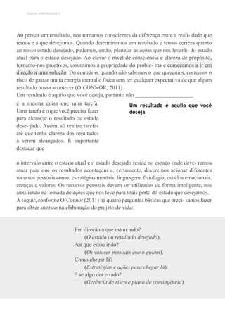 TEMA DE APRENDIZAGEM 2
Ao pensar um resultado, nos tornamos conscientes da diferença entre a reali- dade que
temos e a que desejamos. Quando determinamos um resultado e temos certeza quanto
ao nosso estado desejado, podemos, então, planejar as ações que nos levarão do estado
atual para o estado desejado. Ao elevar o nível de consciência e clareza de propósito,
tornamo-nos proativos, assumimos a propriedade do proble- ma e começamos a ir em
direção a uma solução. Do contrário, quando não sabemos o que queremos, corremos o
risco de gastar muita energia mental e física sem ter qualquer expectativa de que algum
resultado possa acontecer (O’CONNOR, 2011).
Um resultado é aquilo que você deseja, portanto não
é a mesma coisa que uma tarefa.
Uma tarefa é o que você precisa fazer
para alcançar o resultado ou estado
dese- jado. Assim, só realize tarefas
até que tenha clareza dos resultados
a serem alcançados. É importante
destacar que
Um resultado é aquilo que você
deseja
o intervalo entre o estado atual e o estado desejado reside no espaço onde deve- remos
atuar para que os resultados aconteçam e, certamente, deveremos acionar diferentes
recursos pessoais como: estratégias mentais, linguagem, fisiologia, estados emocionais,
crenças e valores. Os recursos pessoais devem ser utilizados de forma inteligente, nos
auxiliando na tomada de ações que nos leve para mais perto do estado que desejamos.
A seguir, conforme O’Connor (2011) há quatro perguntas básicas que preci- samos fazer
para obter sucesso na elaboração do projeto de vida:
Em direção a que estou indo?
(O estado ou resultado desejado).
Por que estou indo?
(Os valores pessoais que o guiam).
Como chegar lá?
(Estratégias e ações para chegar lá).
E se algo der errado?
(Gerência de risco e plano de contingência).
 