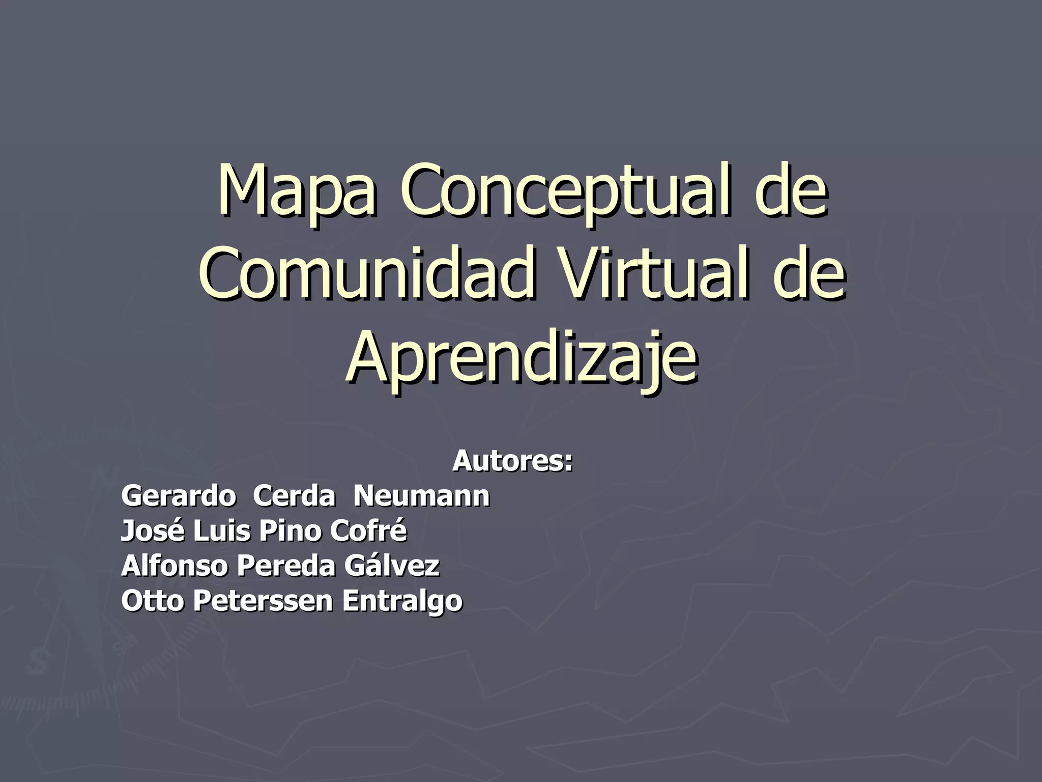 Mapa Conceptual de Comunidad Virtual de Aprendizaje Autores: Gerardo Cerda Neumann José Luis Pino Cofré Alfonso Pereda Gálvez Otto Peterssen Entralgo