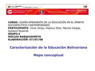 Caracterización de la Educación Bolivariana Mapa conceptual CURSO:  VISIÓN EMERGENTE DE LA EDUCACIÓN EN EL ÁMBITO SOCIOPÓLÍTICO CONTEMPORÁNEO PARTICIPANTE : Irene Zerpa, Hopkius Soto, Marisol Vargas, Gustavo Rosendo  GRUPO 6 NÚCLEO BARQUISIMETO ELABORACIÓN: 07/07/08 