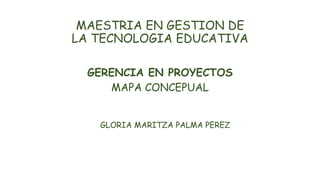 MAESTRIA EN GESTION DE
LA TECNOLOGIA EDUCATIVA
GERENCIA EN PROYECTOS
MAPA CONCEPUAL
GLORIA MARITZA PALMA PEREZ
 