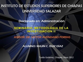 INSTITUTO DE ESTUDIOS SUPERIORES DE CHIAPAS
            UNIVERSIDAD SALAZAR

         Doctorado en: Administración

       SEMINARIO: METODOLOGIA DE LA
             INVESTIGACIÓN II

      ASESOR: DR. VICTOR AVENDAÑO PORRAS


           ALUMNO: MAJIN C. RUIZ DÍAZ



                     Tuxtla Gutiérrez, Chiapas; Mayo 2012
 