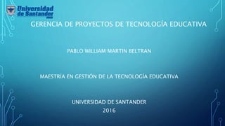GERENCIA DE PROYECTOS DE TECNOLOGÍA EDUCATIVA
PABLO WILLIAM MARTIN BELTRAN
MAESTRÍA EN GESTIÓN DE LA TECNOLOGÍA EDUCATIVA
UNIVERSIDAD DE SANTANDER
2016
 