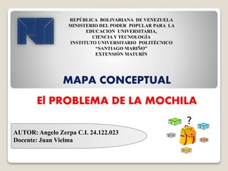 AUTOR: Angelo Zerpa C.I. 24.122.023
Docente: Juan Vielma
REPÚBLICA BOLIVARIANA DE VENEZUELA
MINISTERIO DEL PODER POPULAR PARA LA
EDUCACION UNIVERSITARIA,
CIENCIA Y TECNOLOGÍA
INSTITUTO UNIVERSITARIO POLITÉCNICO
“SANTIAGO MARIÑO”
EXTENSIÓN MATURÍN
MAPA CONCEPTUAL
El PROBLEMA DE LA MOCHILA
 