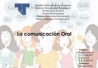 República Bolivariana de Venezuela
Instituto Universitario Tecnológico
Antonio José de Sucre
Ampliación Guarenas
Carrera: Relaciones Industriales
Curso: Lenguaje y Comunicación
La comunicación Oral
Autores:
Rubén Ascanio
C.I 15,098,873
Carlos Gil
C.I: 18.403.771
Profesora:
Maribel Pérez