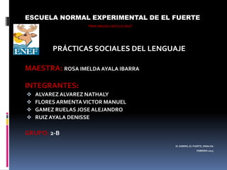ESCUELA NORMAL EXPERIMENTAL DE EL FUERTE
“PROF.MIGUEL CASTILLO CRUZ”
PRÁCTICAS SOCIALES DEL LENGUAJE
MAESTRA: ROSA IMELDA AYALA IBARRA
INTEGRANTES:
 ALVAREZ ALVAREZ NATHALY
 FLORES ARMENTAVICTOR MANUEL
 GAMEZ RUELAS JOSE ALEJANDRO
 RUIZ AYALA DENISSE
GRUPO: 2-B
EL SABINO, EL FUERTE, SINALOA
FEBRERO-2015
 
