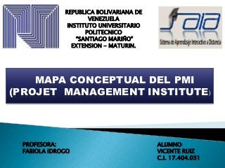 REPUBLICA BOLIVARIANA DE
                     VENEZUELA
              INSTITUTO UNIVERSITARIO
                    POLITECNICO
                 “SANTIAGO MARIÑO”
                EXTENSION - MATURIN.




    MAPA CONCEPTUAL DEL PMI
(PROJET MANAGEMENT INSTITUTE)




 PROFESORA:                             ALUMNO:
 FABIOLA IDROGO                         VICENTE RUIZ
                                        C.I. 17.404.031
 
