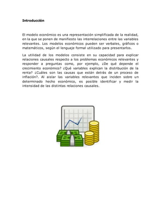 Introducción
El modelo económico es una representación simplificada de la realidad,
en la que se ponen de manifiesto las interrelaciones entre las variables
relevantes. Los modelos económicos pueden ser verbales, gráficos o
matemáticos, según el lenguaje formal utilizado para presentarlos.
La utilidad de los modelos consiste en su capacidad para explicar
relaciones causales respecto a los problemas económicos relevantes y
responder a preguntas como, por ejemplo, ¿De qué depende el
crecimiento económico? ¿Qué variables explican la distribución de la
renta? ¿Cuáles son las causas que están detrás de un proceso de
inflación?. Al aislar las variables relevantes que inciden sobre un
determinado hecho económico, es posible identificar y medir la
intensidad de las distintas relaciones causales.
 