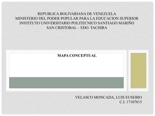 REPUBLICA BOLIVARIANA DE VENEZUELA
MINISTERIO DEL PODER POPULAR PARA LA EDUCACION SUPERIOR
INSTITUTO UNIVERSITARIO POLITECNICO SANTIAGO MARIÑO
SAN CRISTOBAL – EDO. TACHIRA
MAPA CONCEPTUAL
VELASCO MONCADA, LUIS EUSEBIO
C.I. 17107815
 