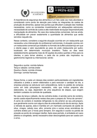 A importância da segurança dos alimentos é um fato cada vez mais abordado e
considerado como ponto de atenção para todos os integrantes da cadeia de
produção de alimentos, apesar dos pontos que dificultam a adoção das medidas
necessárias, como os constantes investimentos em adequações estruturais,
necessidade de controle de custos e alta rotatividade da equipe responsável pela
manipulação de alimentos. No caso dos restaurantes comerciais, tem-se ainda,
a dificuldade em prever exatamente a quantidade de alimentos que serão
servidos naquele dia.
Nesse contexto, considere a seguinte situação ocorrida em um restaurante que
necessitou uma intervenção do profissional nutricionista. A situação ocorreu em
um restaurante comercial que trabalha no formato de buffet autosserviço em que
o cliente paga o valor equivalente ao peso do prato (restaurante por quilo),
localizado em determinado município brasileiro. Todos os dias esse
estabelecimento apresenta mais de 30 opções de pratos quentes e frios para os
clientes, e para tornar atrativo, a cada dia os pratos são inspirados na
gastronomia regional ou internacional, sendo:
Segunda e quinta: comida italiana
Terça e sábado: comida árabe
Quarta e Sexta: comida chinesa
Domingo: comida francesa
Dessa forma, a cada um desses dias existem particularidades em ingredientes
utilizados e pratos a serem elaborados e para executar o cardápio do dia, a
empresa precisa se estruturar com antecedência, tanto no pedido de compras
como em todo pré-preparo necessário, visto que muitos preparos são
elaborados, ou seja, dependem de uma sequência de etapas, que exigem
também cuidados no controle de qualidade.
No caso da terça e sábado, dia da culinária árabe, é servida carne de cordeiro,
sendo usada especificamente nestes dias para o preparo do “Arroz de carneiro”.
A carne de cordeiro é recebida refrigerada no dia anterior ao seu pré-preparo,
que geralmente ocorre com alguns dias de antecedência do dia do serviço. Após
a retirada de aparas, esta é mantida em um marinado (composto de azeite de
oliva, vinagre, cebola roxa, alho, pimenta síria e outras ervas aromáticas da
culinária árabe) por 2 horas para tempero. Em seguida é cozida na panela de
pressão ao ponto de conseguir desfiar. Após esse período, é embalada em saco
plástico e congelada, sendo necessário estar descongelada para ser usada com
o arroz.
 