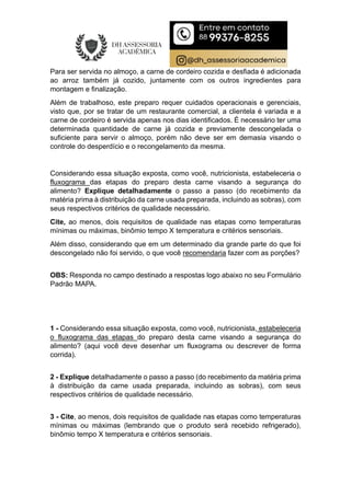 Para ser servida no almoço, a carne de cordeiro cozida e desfiada é adicionada
ao arroz também já cozido, juntamente com os outros ingredientes para
montagem e finalização.
Além de trabalhoso, este preparo requer cuidados operacionais e gerenciais,
visto que, por se tratar de um restaurante comercial, a clientela é variada e a
carne de cordeiro é servida apenas nos dias identificados. É necessário ter uma
determinada quantidade de carne já cozida e previamente descongelada o
suficiente para servir o almoço, porém não deve ser em demasia visando o
controle do desperdício e o recongelamento da mesma.
Considerando essa situação exposta, como você, nutricionista, estabeleceria o
fluxograma das etapas do preparo desta carne visando a segurança do
alimento? Explique detalhadamente o passo a passo (do recebimento da
matéria prima à distribuição da carne usada preparada, incluindo as sobras), com
seus respectivos critérios de qualidade necessário.
Cite, ao menos, dois requisitos de qualidade nas etapas como temperaturas
mínimas ou máximas, binômio tempo X temperatura e critérios sensoriais.
Além disso, considerando que em um determinado dia grande parte do que foi
descongelado não foi servido, o que você recomendaria fazer com as porções?
OBS: Responda no campo destinado a respostas logo abaixo no seu Formulário
Padrão MAPA.
1 - Considerando essa situação exposta, como você, nutricionista, estabeleceria
o fluxograma das etapas do preparo desta carne visando a segurança do
alimento? (aqui você deve desenhar um fluxograma ou descrever de forma
corrida).
2 - Explique detalhadamente o passo a passo (do recebimento da matéria prima
à distribuição da carne usada preparada, incluindo as sobras), com seus
respectivos critérios de qualidade necessário.
3 - Cite, ao menos, dois requisitos de qualidade nas etapas como temperaturas
mínimas ou máximas (lembrando que o produto será recebido refrigerado),
binômio tempo X temperatura e critérios sensoriais.
 