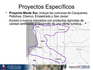 Proyectos Específicos Proyecto Maule Sur,  incluye las comunas de Cauquenes, Pelluhue, Chanco, Empedrado y San Javier. Acceso a nuevos mercados con productos agrícolas de calidad certificada, y desarrollo de una oferta turística   . 