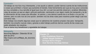 Conclusión:
El trabajo se nos hizo muy interesante, y nos ayudo a valorar y poder darnos cuenta de las instituciones
o cosas que prohíben o hacen que aumente el transito. Esta herramienta aún que es muy poco conocida
es muy completa y muy sencilla al igual que muy útil. La cual nos permite observar y analizar diferentes
rutas de acceso ya sea en algún vehículo particular, caminando o por algún medio de transporte y te da
la información de las cosas que dificultan el camino, y nos damos cuenta de si va fluido o no por los
colores, pero no solo nos da una opción, también nos da otras rutas para nosotros poder elegir cual nos
conviene más.
Este trabajo nos enseño algunas cosas que no sabíamos de nuestros propias vías para transporte,
también nos enseño nuevas rutas y gracias a este trabajo pudimos darnos cuenta de las cosas que
están alrededor de nosotros.
Fue un tema muy beneficioso y agradable de trabajar.
Bibliografía.
﻿Isocronas ﻿Babylon. Obtenido 05 de
abril de 2012
http://copro.com.ar/Mapa_de_isocrona
s.html
Equipo 12.
- Litzy Guadalupe Guerrero
- Julieta Vargas Gutiérrez
- Enrique Ibarra Vargas
- Axel Gerardo Uzcanga Gómez
 