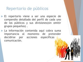 Repertorio de públicos
 El repertorio viene a ser una especie de
compendio detallado del perfil de cada uno
de los públicos y sus divisiones(sin omitir
grupos pequeños) .
 La información contenida aquí cobra suma
importancia al momento de pretender
decidirse por acciones específicas de
comunicación.
 