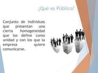 ¿Qué es Público?
Conjunto de individuos
que presentan una
cierta homogeneidad
que los define como
unidad y con los que la
empresa quiere
comunicarse.
 