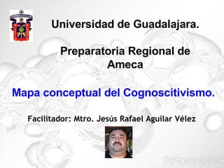 Universidad de Guadalajara. Preparatoria Regional de Ameca Facilitador: Mtro. Jesús Rafael Aguilar Vélez Mapa conceptual del Cognoscitivismo. 