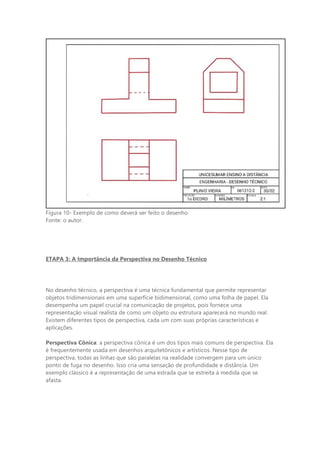 Figura 10- Exemplo de como deverá ser feito o desenho
Fonte: o autor.
ETAPA 3: A Importância da Perspectiva no Desenho Técnico
No desenho técnico, a perspectiva é uma técnica fundamental que permite representar
objetos tridimensionais em uma superfície bidimensional, como uma folha de papel. Ela
desempenha um papel crucial na comunicação de projetos, pois fornece uma
representação visual realista de como um objeto ou estrutura aparecerá no mundo real.
Existem diferentes tipos de perspectiva, cada um com suas próprias características e
aplicações.
Perspectiva Cônica: a perspectiva cônica é um dos tipos mais comuns de perspectiva. Ela
é frequentemente usada em desenhos arquitetônicos e artísticos. Nesse tipo de
perspectiva, todas as linhas que são paralelas na realidade convergem para um único
ponto de fuga no desenho. Isso cria uma sensação de profundidade e distância. Um
exemplo clássico é a representação de uma estrada que se estreita à medida que se
afasta.
 