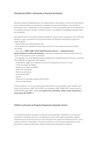 Atividade da ETAPA 1: Montando as Pranchas de Desenho
Quando estamos trabalhando em um departamento de projetos, é de suma importância
que a empresa tenha um leiaute pré-estabelecido para seus projetos. Isso também é
conhecido como “identidade visual do projeto”. É com esse padrão que você identificará
os projetos para seus clientes, mantendo, assim, um padrão de qualidade aceitável para
um projetista.
Para aplicarmos os conceitos iniciais de desenho, vamos criar o leiaute da nossa folha de
desenho. Logo, você deve criar duas pranchetas de desenho contendo as seguintes
especificações:
- Utilize folhas de sulfite tamanho A4.
- Uma deverá ser utilizada na orientação vertical e a outra deverá estar na posição
horizontal.
- Seguindo a ABNT NBR 16752:2020 Desenho técnico — Requisitos para
apresentação em folhas de desenho, construa a margem em cada uma das pranchas
(uma na horizontal e outra na vertical).
- Em seguida, crie uma legenda própria (seguindo as especificações da norma), contendo
PELO MENOS as seguintes informações:
-- Proprietário legal e/ou empresa (nome da instituição de ensino e curso).
-- Título da etapa do MAPA.
-- Número da etapa do MAPA.
-- Nome do estudante.
-- Nome da disciplina.
-- Data da emissão.
-- Escala.
-- Número ou indicação sequencial da folha.
-- Nome do professor.
Utilize as figuras 2 e 4 como base para desenvolver a sua atividade. Vale ressaltar que
antes de se utilizar a NBR 16752:2020, era utilizada a NBR 10068:1987, porém esta foi
CANCELADA pela ABNT, então, ao realizar esta atividade, utilize como referência o
texto-base da ETAPA 1.
ETAPA 2: A Precisão da Projeção Ortogonal no Desenho Técnico
A projeção ortogonal, também conhecida como projeção ortográfica, é uma técnica
essencial no desenho técnico e na engenharia. Ela é usada para representar objetos
tridimensionais de forma precisa e sem distorções em superfícies bidimensionais, como
papel ou tela de computador. Essa técnica baseia-se em princípios geométricos que
permitem a criação de desenhos técnicos altamente detalhados e legíveis.
 