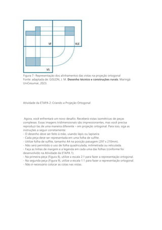 Figura 7- Representação dos alinhamentos das vistas na projeção ortogonal
Fonte: adaptada de: GISLON, J. M. Desenho técnico e construções rurais. Maringá:
UniCesumar, 2023.
Atividade da ETAPA 2: Criando a Projeção Ortogonal
Agora, você enfrentará um novo desafio. Receberá vistas isométricas de peças
complexas. Essas imagens tridimensionais são impressionantes, mas você precisa
reproduzi-las de uma maneira diferente – em projeção ortogonal. Para isso, siga as
instruções a seguir corretamente:
- O desenho deve ser feito à mão, usando lápis ou lapiseira.
- Cada peça deve ser representada em uma folha de sulfite.
- Utilize folha de sulfite, tamanho A4 na posição paisagem (297 x 210mm).
- Não será permitido o uso de folha quadriculada, milimetrada ou reticulada.
- Faça as linhas de margem e a legenda em cada uma das folhas (conforme foi
desenvolvido na Atividade da ETAPA 1).
- Na primeira peça (Figura 8), utilize a escala 2:1 para fazer a representação ortogonal.
- Na segunda peça (Figura 9), utilize a escala 1:1 para fazer a representação ortogonal.
- Não é necessário colocar as cotas nas vistas.
 