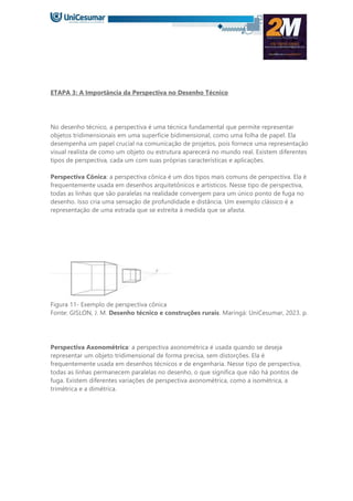 ETAPA 3: A Importância da Perspectiva no Desenho Técnico
No desenho técnico, a perspectiva é uma técnica fundamental que permite representar
objetos tridimensionais em uma superfície bidimensional, como uma folha de papel. Ela
desempenha um papel crucial na comunicação de projetos, pois fornece uma representação
visual realista de como um objeto ou estrutura aparecerá no mundo real. Existem diferentes
tipos de perspectiva, cada um com suas próprias características e aplicações.
Perspectiva Cônica: a perspectiva cônica é um dos tipos mais comuns de perspectiva. Ela é
frequentemente usada em desenhos arquitetônicos e artísticos. Nesse tipo de perspectiva,
todas as linhas que são paralelas na realidade convergem para um único ponto de fuga no
desenho. Isso cria uma sensação de profundidade e distância. Um exemplo clássico é a
representação de uma estrada que se estreita à medida que se afasta.
Figura 11- Exemplo de perspectiva cônica
Fonte: GISLON, J. M. Desenho técnico e construções rurais. Maringá: UniCesumar, 2023. p.
Perspectiva Axonométrica: a perspectiva axonométrica é usada quando se deseja
representar um objeto tridimensional de forma precisa, sem distorções. Ela é
frequentemente usada em desenhos técnicos e de engenharia. Nesse tipo de perspectiva,
todas as linhas permanecem paralelas no desenho, o que significa que não há pontos de
fuga. Existem diferentes variações de perspectiva axonométrica, como a isométrica, a
trimétrica e a dimétrica.
 