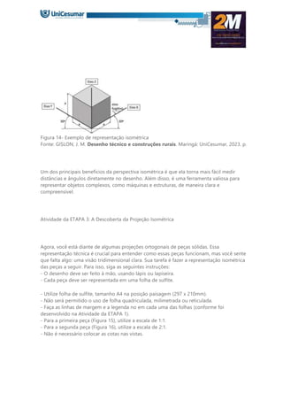 Figura 14- Exemplo de representação isométrica
Fonte: GISLON, J. M. Desenho técnico e construções rurais. Maringá: UniCesumar, 2023. p.
Um dos principais benefícios da perspectiva isométrica é que ela torna mais fácil medir
distâncias e ângulos diretamente no desenho. Além disso, é uma ferramenta valiosa para
representar objetos complexos, como máquinas e estruturas, de maneira clara e
compreensível.
Atividade da ETAPA 3: A Descoberta da Projeção Isométrica
Agora, você está diante de algumas projeções ortogonais de peças sólidas. Essa
representação técnica é crucial para entender como essas peças funcionam, mas você sente
que falta algo: uma visão tridimensional clara. Sua tarefa é fazer a representação isométrica
das peças a seguir. Para isso, siga as seguintes instruções:
- O desenho deve ser feito à mão, usando lápis ou lapiseira.
- Cada peça deve ser representada em uma folha de sulfite.
- Utilize folha de sulfite, tamanho A4 na posição paisagem (297 x 210mm).
- Não será permitido o uso de folha quadriculada, milimetrada ou reticulada.
- Faça as linhas de margem e a legenda no em cada uma das folhas (conforme foi
desenvolvido na Atividade da ETAPA 1).
- Para a primeira peça (Figura 15), utilize a escala de 1:1.
- Para a segunda peça (Figura 16), utilize a escala de 2:1.
- Não é necessário colocar as cotas nas vistas.
 