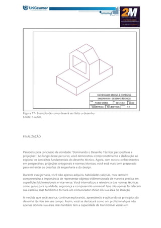Figura 17- Exemplo de como deverá ser feito o desenho
Fonte: o autor.
FINALIZAÇÃO
Parabéns pela conclusão da atividade “Dominando o Desenho Técnico: perspectivas e
projeções”. Ao longo desse percurso, você demonstrou comprometimento e dedicação ao
explorar os conceitos fundamentais do desenho técnico. Agora, com novos conhecimentos
em perspectivas, projeções ortogonais e normas técnicas, você está mais bem preparado
para enfrentar os desafios da engenharia e do design.
Durante essa jornada, você não apenas adquiriu habilidades valiosas, mas também
compreendeu a importância de representar objetos tridimensionais de maneira precisa em
superfícies bidimensionais e vice-versa. Você internalizou a relevância das normas técnicas
como guias para qualidade, segurança e compreensão universal. Isso não apenas fortalecerá
sua carreira, mas também o tornará um comunicador eficaz em sua área de atuação.
À medida que você avança, continue explorando, aprendendo e aplicando os princípios do
desenho técnico em seu campo. Assim, você se destacará como um profissional que não
apenas domina sua área, mas também tem a capacidade de transformar visões em
 