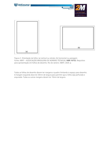 Figura 2- Orientação da folha: (a) vertical ou retrato; (b) horizontal ou paisagem
Fonte: ABNT – ASSOCIAÇÃO BRASILEIRA DE NORMAS TÉCNICAS. NBR 16752: Requisitos
para apresentação em folhas de desenho. Rio de Janeiro: ABNT, 2020. p.
Todas as folhas de desenho devem ter margens e quadro limitando o espaço para desenho.
A margem esquerda deve ter 20mm de largura para permitir que a folha seja perfurada e
arquivada. Todas as outras margens devem ter 10mm de largura.
 