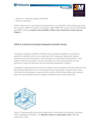 -- Número ou indicação sequencial da folha.
-- Nome do professor.
Utilize as figuras 2 e 4 como base para desenvolver a sua atividade. Vale ressaltar que antes
de se utilizar a NBR 16752:2020, era utilizada a NBR 10068:1987, porém esta foi CANCELADA
pela ABNT, então, ao realizar esta atividade, utilize como referência o texto-base da
ETAPA 1.
ETAPA 2: A Precisão da Projeção Ortogonal no Desenho Técnico
A projeção ortogonal, também conhecida como projeção ortográfica, é uma técnica
essencial no desenho técnico e na engenharia. Ela é usada para representar objetos
tridimensionais de forma precisa e sem distorções em superfícies bidimensionais, como
papel ou tela de computador. Essa técnica baseia-se em princípios geométricos que
permitem a criação de desenhos técnicos altamente detalhados e legíveis.
A projeção ortogonal parte do conceito de diedros, que são ângulos retos formados por três
planos perpendiculares entre si. Os principais planos de projeção ortogonal são o plano
horizontal (ou de projeção), o plano vertical e o plano frontal. Esses planos são essenciais
para criar representações claras de objetos tridimensionais em duas dimensões.
Figura 5- Representação do primeiro diedro para a construção das projeções ortogonais
Fonte: adaptada de: GISLON, J. M. Desenho técnico e construções rurais. Maringá:
UniCesumar, 2023.
 