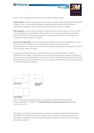 As três vistas ortogonais mais comuns em um desenho técnico são:
Vista Frontal: também chamada de vista frontal ou vista de frente, essa projeção representa
o objeto como se estivéssemos olhando diretamente para ele de frente. Ela fornece
informações detalhadas sobre as dimensões horizontais e verticais do objeto.
Vista Superior: a vista superior, também conhecida como vista de planta ou vista de cima,
mostra o objeto como se estivesse olhando de cima para baixo, perpendicularmente ao
plano horizontal. Ela é útil para representar as dimensões horizontais e a disposição de
elementos na parte superior do objeto.
Vista Lateral Esquerda: a vista lateral esquerda, também chamada de vista lateral ou vista
de perfil, mostra o objeto como se estivéssemos olhando para ele de lado,
perpendicularmente ao plano vertical. Ela é valiosa para representar as dimensões verticais e
a configuração lateral do objeto.
A combinação dessas três vistas ortogonais fornece uma representação completa e
detalhada de um objeto tridimensional. Essas vistas são dispostas em relação ao objeto de
forma a minimizar ambiguidades e a maximizar a clareza das informações. Além disso, linhas
de projeção são usadas para conectar pontos do objeto nas diferentes vistas, garantindo que
as dimensões sejam consistentes.
Figura 6- Exemplo de representação em projeção ortogonal em primeiro diedro
Fonte: adaptada de: GISLON, J. M. Desenho técnico e construções rurais. Maringá:
UniCesumar, 2023.
A projeção ortogonal é uma ferramenta essencial no mundo da engenharia e do design,
permitindo que os profissionais comuniquem com precisão como um objeto deve ser
fabricado ou construído. Devemos lembrar algumas regras ao se desenhar uma projeção
ortogonal, sendo elas:
 
