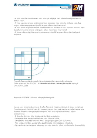 - A vista frontal é considerada a vista principal da peça, e ela determina as posições das
demais vistas.
- A vista superior sempre será representada abaixo da vista frontal e alinhada a ela. Sua
largura máxima sempre será igual à largura máxima da vista frontal.
- A vista lateral esquerda sempre será representada à direita da vista frontal e alinhada a ela.
Sua altura máxima sempre será igual à altura máxima da vista frontal.
- A altura máxima da vista superior sempre será igual à largura máxima da vista lateral
esquerda.
Figura 7- Representação dos alinhamentos das vistas na projeção ortogonal
Fonte: adaptada de: GISLON, J. M. Desenho técnico e construções rurais. Maringá:
UniCesumar, 2023.
Atividade da ETAPA 2: Criando a Projeção Ortogonal
Agora, você enfrentará um novo desafio. Receberá vistas isométricas de peças complexas.
Essas imagens tridimensionais são impressionantes, mas você precisa reproduzi-las de uma
maneira diferente – em projeção ortogonal. Para isso, siga as instruções a seguir
corretamente:
- O desenho deve ser feito à mão, usando lápis ou lapiseira.
- Cada peça deve ser representada em uma folha de sulfite.
- Utilize folha de sulfite, tamanho A4 na posição paisagem (297 x 210mm).
- Não será permitido o uso de folha quadriculada, milimetrada ou reticulada.
- Faça as linhas de margem e a legenda em cada uma das folhas (conforme foi desenvolvido
 