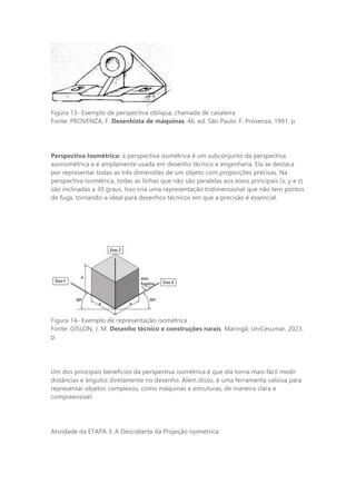 Figura 13- Exemplo de perspectiva oblíqua, chamada de cavaleira
Fonte: PROVENZA, F. Desenhista de máquinas. 46. ed. São Paulo: F. Provenza, 1991. p.
Perspectiva Isométrica: a perspectiva isométrica é um subconjunto da perspectiva
axonométrica e é amplamente usada em desenho técnico e engenharia. Ela se destaca
por representar todas as três dimensões de um objeto com proporções precisas. Na
perspectiva isométrica, todas as linhas que não são paralelas aos eixos principais (x, y e z)
são inclinadas a 30 graus. Isso cria uma representação tridimensional que não tem pontos
de fuga, tornando-a ideal para desenhos técnicos em que a precisão é essencial.
Figura 14- Exemplo de representação isométrica
Fonte: GISLON, J. M. Desenho técnico e construções rurais. Maringá: UniCesumar, 2023.
p.
Um dos principais benefícios da perspectiva isométrica é que ela torna mais fácil medir
distâncias e ângulos diretamente no desenho. Além disso, é uma ferramenta valiosa para
representar objetos complexos, como máquinas e estruturas, de maneira clara e
compreensível.
Atividade da ETAPA 3: A Descoberta da Projeção Isométrica
 