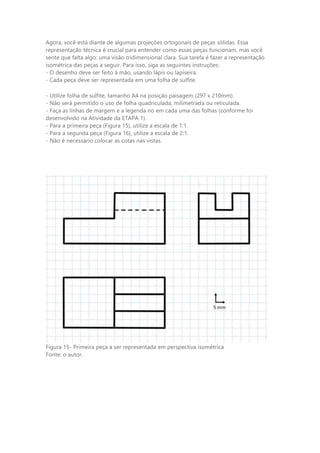 Agora, você está diante de algumas projeções ortogonais de peças sólidas. Essa
representação técnica é crucial para entender como essas peças funcionam, mas você
sente que falta algo: uma visão tridimensional clara. Sua tarefa é fazer a representação
isométrica das peças a seguir. Para isso, siga as seguintes instruções:
- O desenho deve ser feito à mão, usando lápis ou lapiseira.
- Cada peça deve ser representada em uma folha de sulfite.
- Utilize folha de sulfite, tamanho A4 na posição paisagem (297 x 210mm).
- Não será permitido o uso de folha quadriculada, milimetrada ou reticulada.
- Faça as linhas de margem e a legenda no em cada uma das folhas (conforme foi
desenvolvido na Atividade da ETAPA 1).
- Para a primeira peça (Figura 15), utilize a escala de 1:1.
- Para a segunda peça (Figura 16), utilize a escala de 2:1.
- Não é necessário colocar as cotas nas vistas.
Figura 15- Primeira peça a ser representada em perspectiva isométrica
Fonte: o autor.
 