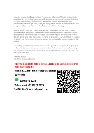 Parabéns pela conclusão da atividade “Dominando o Desenho Técnico: perspectivas e
projeções”. Ao longo desse percurso, você demonstrou comprometimento e dedicação
ao explorar os conceitos fundamentais do desenho técnico. Agora, com novos
conhecimentos em perspectivas, projeções ortogonais e normas técnicas, você está mais
bem preparado para enfrentar os desafios da engenharia e do design.
Durante essa jornada, você não apenas adquiriu habilidades valiosas, mas também
compreendeu a importância de representar objetos tridimensionais de maneira precisa
em superfícies bidimensionais e vice-versa. Você internalizou a relevância das normas
técnicas como guias para qualidade, segurança e compreensão universal. Isso não apenas
fortalecerá sua carreira, mas também o tornará um comunicador eficaz em sua área de
atuação.
À medida que você avança, continue explorando, aprendendo e aplicando os princípios
do desenho técnico em seu campo. Assim, você se destacará como um profissional que
não apenas domina sua área, mas também tem a capacidade de transformar visões em
realizações concretas.
Um forte abraço!
Prof. Plínio de Andrade Vieira
Entre em contato com a nossa equipe que vamos assessorar
com esse trabalho
Mais de 10 anos no mercado acadêmico
CONTATO
(15) 98170-8778
Tele gram.:( 15) 98170-8778
E-MAIL: Mvf5system@gmail.com
 