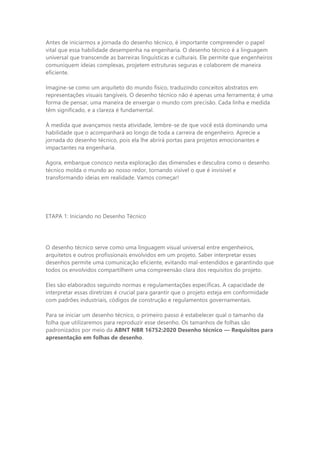 Antes de iniciarmos a jornada do desenho técnico, é importante compreender o papel
vital que essa habilidade desempenha na engenharia. O desenho técnico é a linguagem
universal que transcende as barreiras linguísticas e culturais. Ele permite que engenheiros
comuniquem ideias complexas, projetem estruturas seguras e colaborem de maneira
eficiente.
Imagine-se como um arquiteto do mundo físico, traduzindo conceitos abstratos em
representações visuais tangíveis. O desenho técnico não é apenas uma ferramenta; é uma
forma de pensar, uma maneira de enxergar o mundo com precisão. Cada linha e medida
têm significado, e a clareza é fundamental.
À medida que avançamos nesta atividade, lembre-se de que você está dominando uma
habilidade que o acompanhará ao longo de toda a carreira de engenheiro. Aprecie a
jornada do desenho técnico, pois ela lhe abrirá portas para projetos emocionantes e
impactantes na engenharia.
Agora, embarque conosco nesta exploração das dimensões e descubra como o desenho
técnico molda o mundo ao nosso redor, tornando visível o que é invisível e
transformando ideias em realidade. Vamos começar!
ETAPA 1: Iniciando no Desenho Técnico
O desenho técnico serve como uma linguagem visual universal entre engenheiros,
arquitetos e outros profissionais envolvidos em um projeto. Saber interpretar esses
desenhos permite uma comunicação eficiente, evitando mal-entendidos e garantindo que
todos os envolvidos compartilhem uma compreensão clara dos requisitos do projeto.
Eles são elaborados seguindo normas e regulamentações específicas. A capacidade de
interpretar essas diretrizes é crucial para garantir que o projeto esteja em conformidade
com padrões industriais, códigos de construção e regulamentos governamentais.
Para se iniciar um desenho técnico, o primeiro passo é estabelecer qual o tamanho da
folha que utilizaremos para reproduzir esse desenho. Os tamanhos de folhas são
padronizados por meio da ABNT NBR 16752:2020 Desenho técnico — Requisitos para
apresentação em folhas de desenho.
 