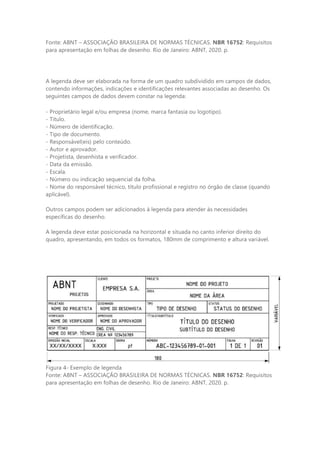 Fonte: ABNT – ASSOCIAÇÃO BRASILEIRA DE NORMAS TÉCNICAS. NBR 16752: Requisitos
para apresentação em folhas de desenho. Rio de Janeiro: ABNT, 2020. p.
A legenda deve ser elaborada na forma de um quadro subdividido em campos de dados,
contendo informações, indicações e identificações relevantes associadas ao desenho. Os
seguintes campos de dados devem constar na legenda:
- Proprietário legal e/ou empresa (nome, marca fantasia ou logotipo).
- Título.
- Número de identificação.
- Tipo de documento.
- Responsável(eis) pelo conteúdo.
- Autor e aprovador.
- Projetista, desenhista e verificador.
- Data da emissão.
- Escala.
- Número ou indicação sequencial da folha.
- Nome do responsável técnico, título profissional e registro no órgão de classe (quando
aplicável).
Outros campos podem ser adicionados à legenda para atender às necessidades
específicas do desenho.
A legenda deve estar posicionada na horizontal e situada no canto inferior direito do
quadro, apresentando, em todos os formatos, 180mm de comprimento e altura variável.
Figura 4- Exemplo de legenda
Fonte: ABNT – ASSOCIAÇÃO BRASILEIRA DE NORMAS TÉCNICAS. NBR 16752: Requisitos
para apresentação em folhas de desenho. Rio de Janeiro: ABNT, 2020. p.
 